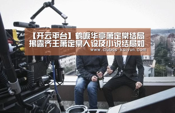 【开云平台】鹤唳华亭萧定棠结局 揭露齐王萧定棠人设及小说结局如何(图4)